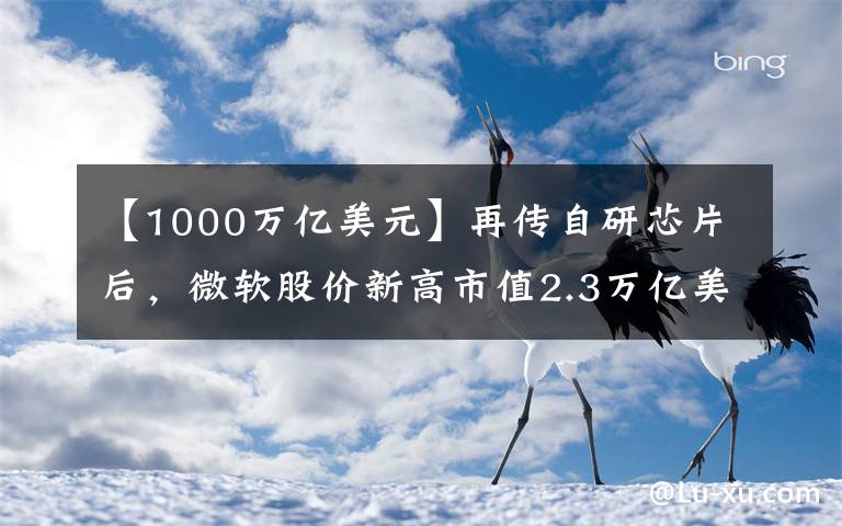 【1000万亿美元】再传自研芯片后，微软股价新高市值2.3万亿美元，距苹果一步之遥