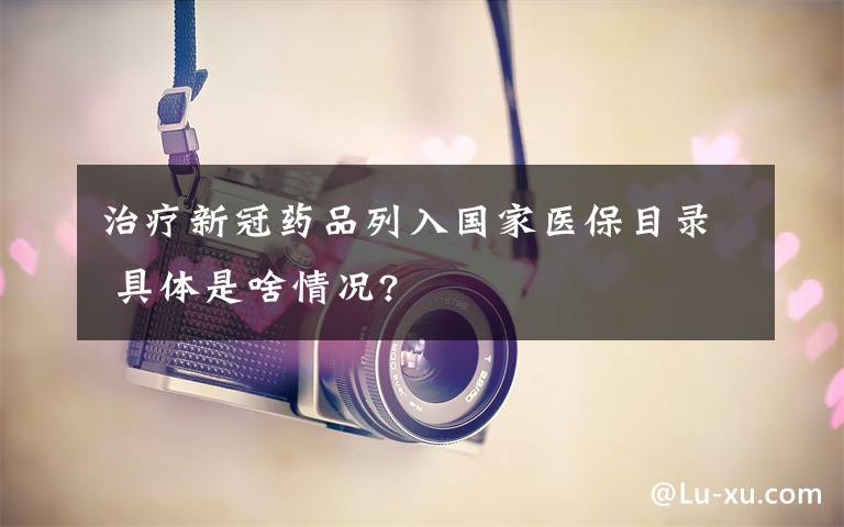 治疗新冠药品列入国家医保目录 具体是啥情况?