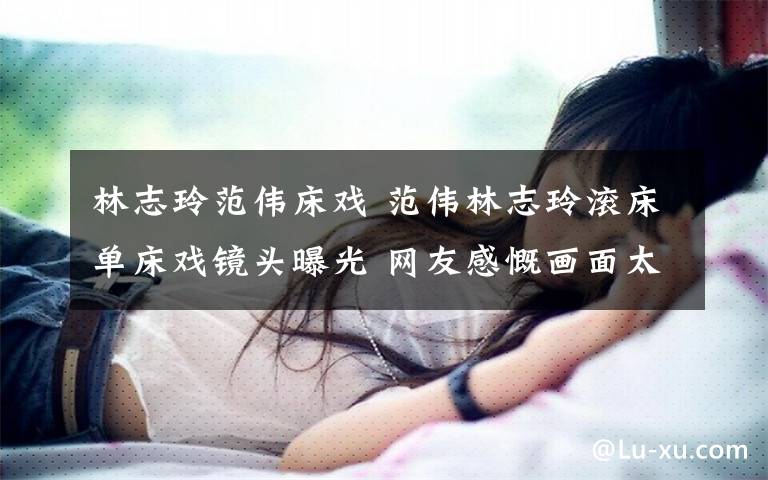 林志玲范伟床戏 范伟林志玲滚床单床戏镜头曝光 网友感慨画面太美