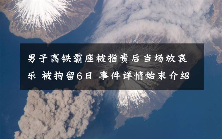男子高铁霸座被指责后当场放哀乐 被拘留6日 事件详情始末介绍！