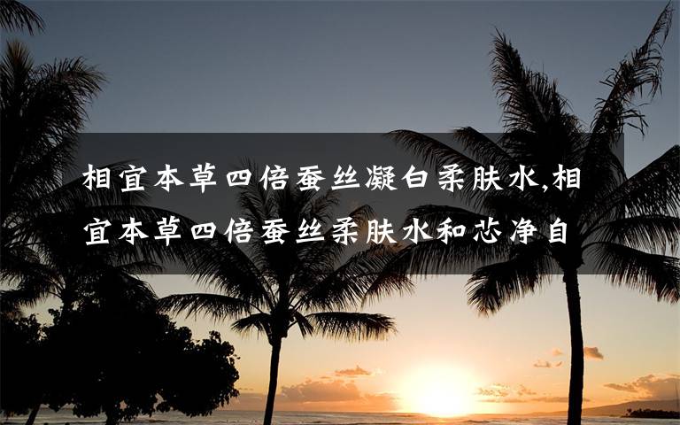 相宜本草四倍蚕丝凝白柔肤水,相宜本草四倍蚕丝柔肤水和芯净自然柔肤水哪个好一点