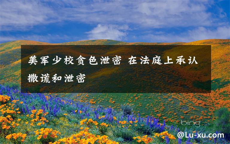 美军少校贪色泄密 在法庭上承认撒谎和泄密