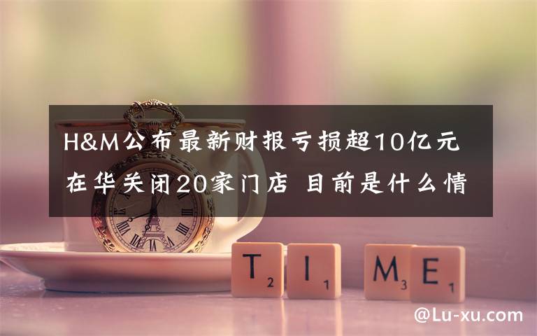 H&M公布最新财报亏损超10亿元 在华关闭20家门店 目前是什么情况？