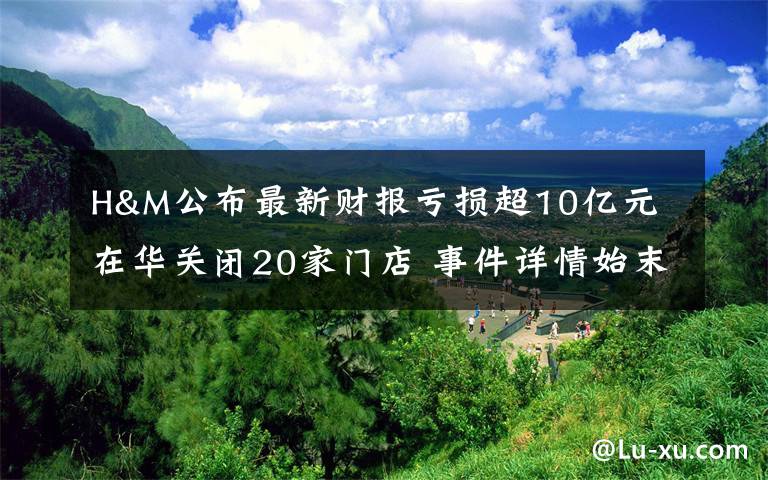 H&M公布最新财报亏损超10亿元 在华关闭20家门店 事件详情始末介绍！