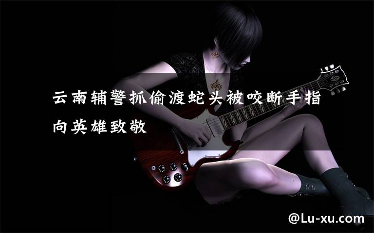  云南辅警抓偷渡蛇头被咬断手指 向英雄致敬