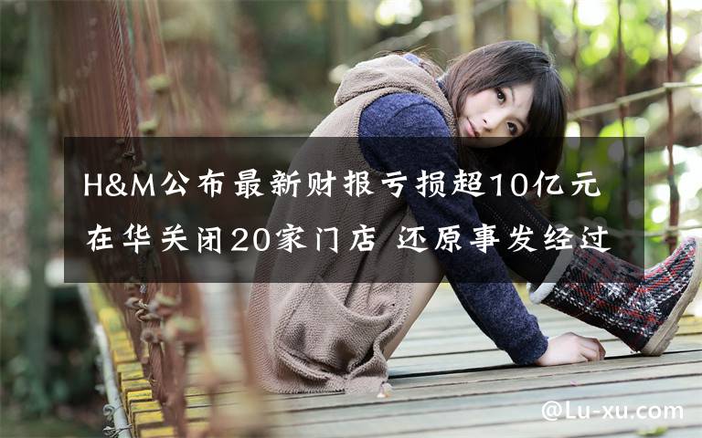 H&M公布最新财报亏损超10亿元 在华关闭20家门店 还原事发经过及背后原因！