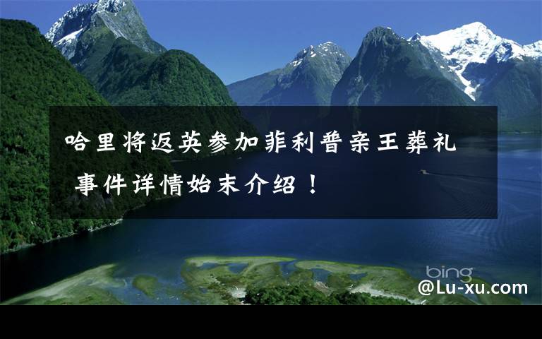 哈里将返英参加菲利普亲王葬礼 事件详情始末介绍！