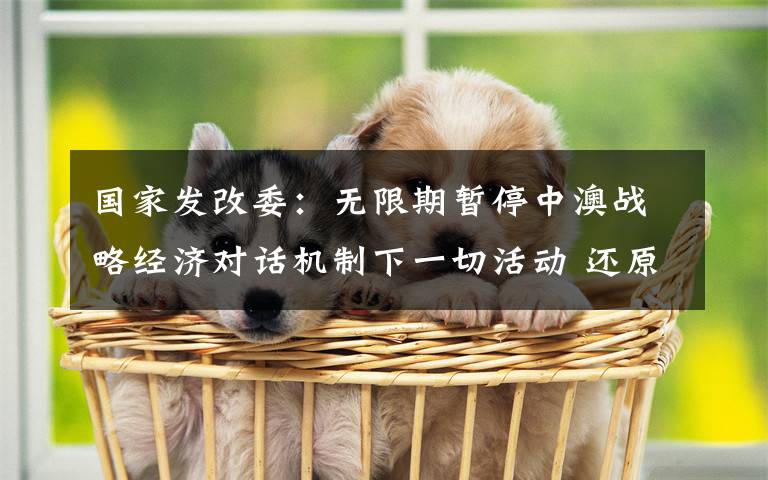 国家发改委：无限期暂停中澳战略经济对话机制下一切活动 还原事发经过及背后原因！