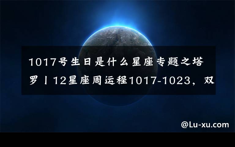 1017号生日是什么星座专题之塔罗丨12星座周运程1017-1023，双子最棒！