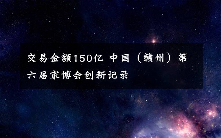 交易金额150亿 中国（赣州）第六届家博会创新记录