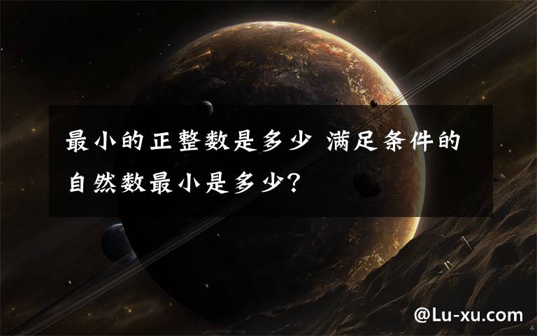 最小的正整数是多少 满足条件的自然数最小是多少？