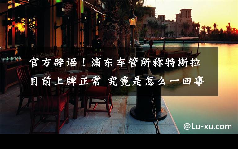 官方辟谣！浦东车管所称特斯拉目前上牌正常 究竟是怎么一回事?