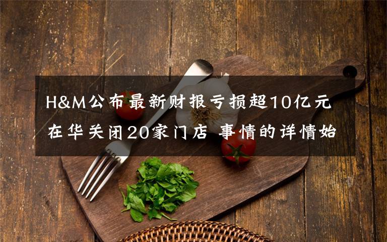 H&M公布最新财报亏损超10亿元 在华关闭20家门店 事情的详情始末是怎么样了！