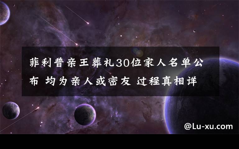 菲利普亲王葬礼30位家人名单公布 均为亲人或密友 过程真相详细揭秘！