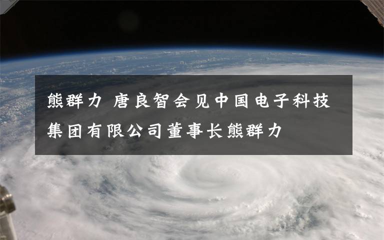熊群力 唐良智会见中国电子科技集团有限公司董事长熊群力