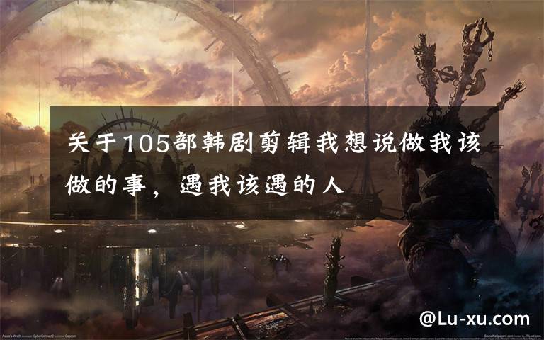 关于105部韩剧剪辑我想说做我该做的事，遇我该遇的人
