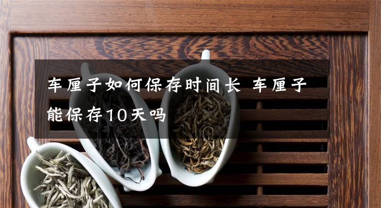 车厘子如何保存时间长 车厘子能保存10天吗