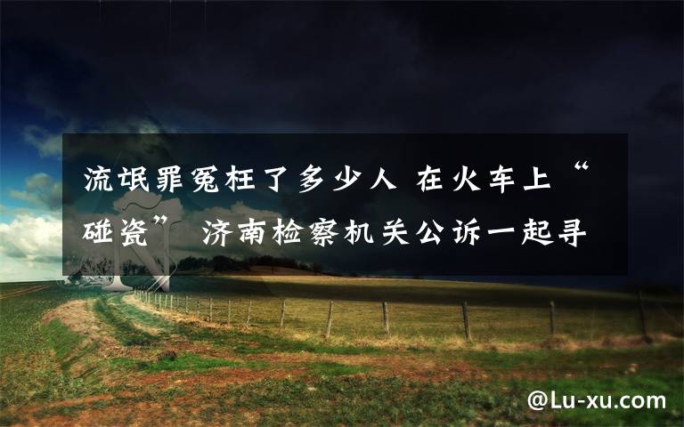 流氓罪冤枉了多少人 在火车上“碰瓷” 济南检察机关公诉一起寻衅滋事案件