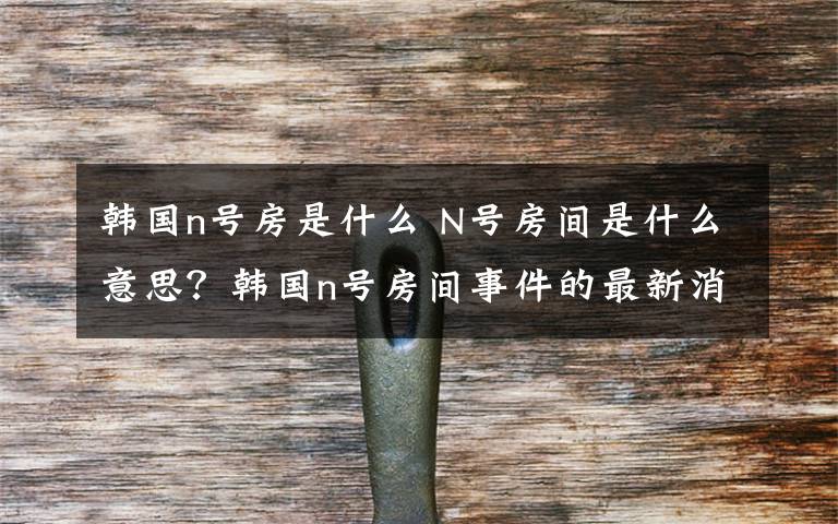 韩国n号房是什么 N号房间是什么意思？韩国n号房间事件的最新消息及调查结果