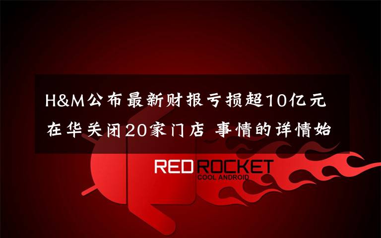 H&M公布最新财报亏损超10亿元 在华关闭20家门店 事情的详情始末是怎么样了！