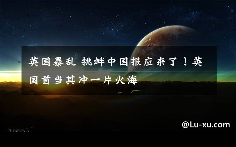 英国暴乱 挑衅中国报应来了！英国首当其冲一片火海