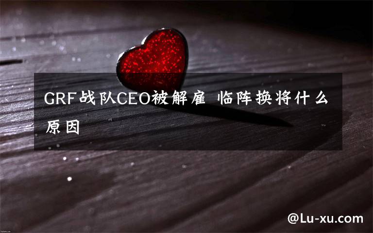 GRF战队CEO被解雇 临阵换将什么原因