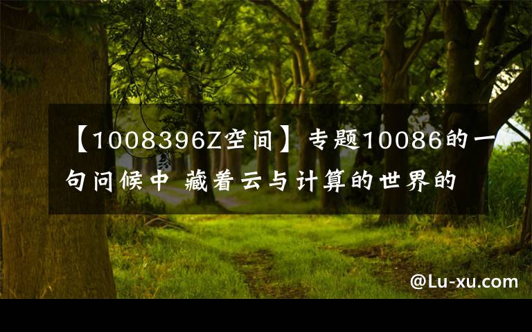 【1008396Z空间】专题10086的一句问候中 藏着云与计算的世界的澎湃之音