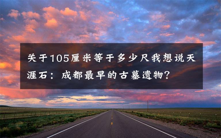 关于105厘米等于多少尺我想说天涯石：成都最早的古墓遗物？