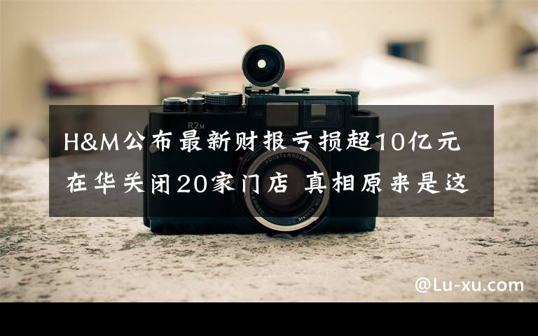 H&M公布最新财报亏损超10亿元 在华关闭20家门店 真相原来是这样！