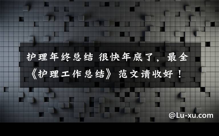 护理年终总结 很快年底了，最全《护理工作总结》范文请收好！