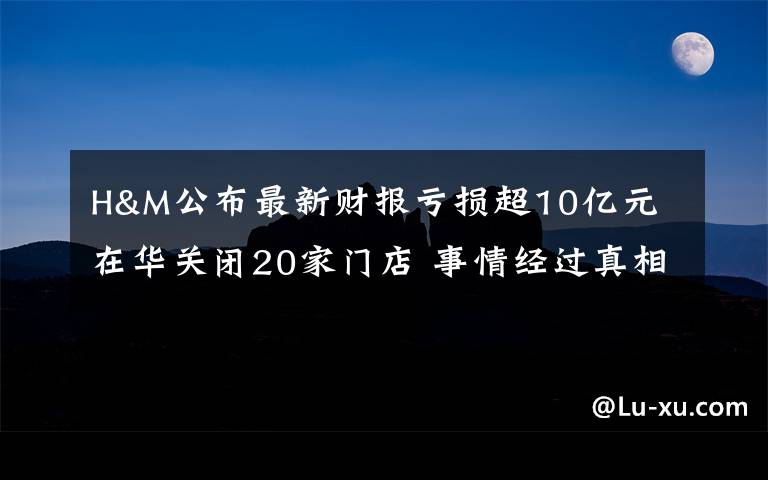 H&M公布最新财报亏损超10亿元 在华关闭20家门店 事情经过真相揭秘！