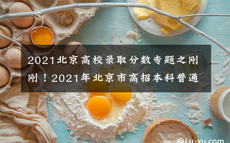 2021北京高校录取分数专题之刚刚！2021年北京市高招本科普通批录取投档线公布