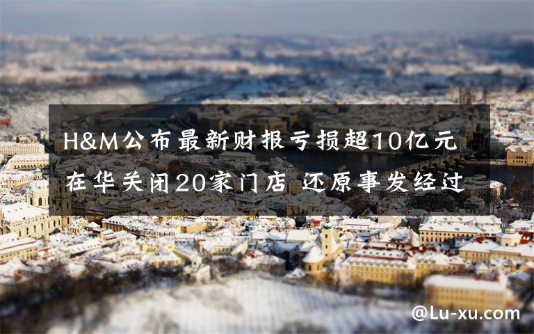 H&M公布最新财报亏损超10亿元 在华关闭20家门店 还原事发经过及背后原因！