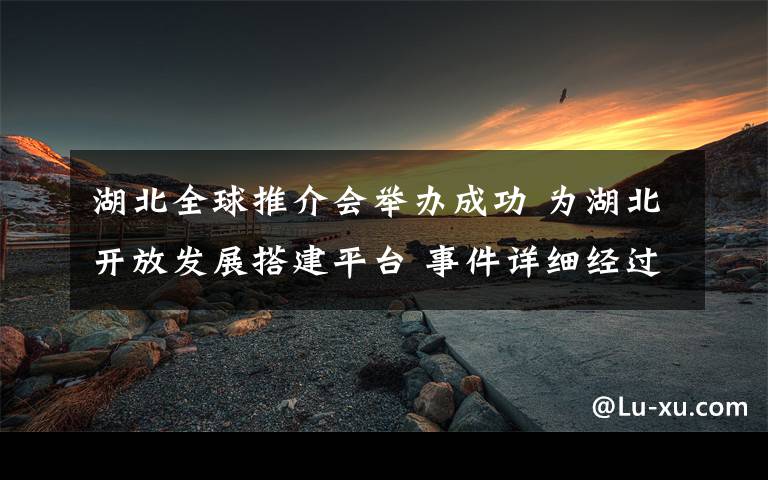 湖北全球推介会举办成功 为湖北开放发展搭建平台 事件详细经过！