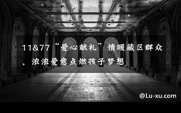 11&77“爱心献礼”情暖藏区群众，浓浓爱意点燃孩子梦想
