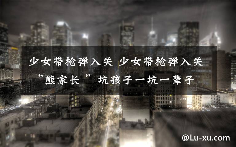 少女带枪弹入关 少女带枪弹入关 “熊家长 ”坑孩子一坑一辈子