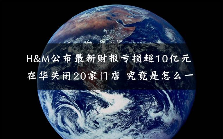 H&M公布最新财报亏损超10亿元 在华关闭20家门店 究竟是怎么一回事?