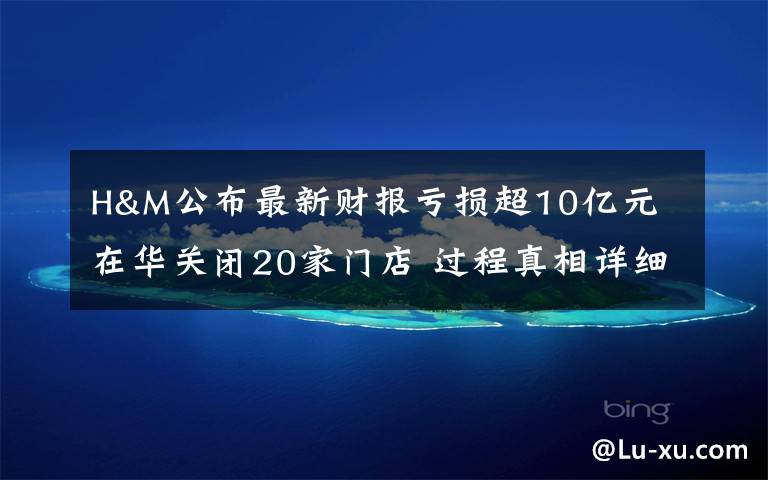 H&M公布最新财报亏损超10亿元 在华关闭20家门店 过程真相详细揭秘！