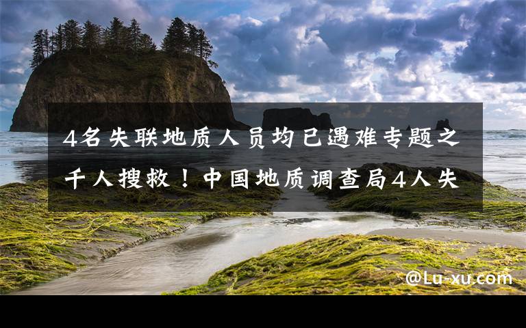 4名失联地质人员均已遇难专题之千人搜救！中国地质调查局4人失联，这些细节让人揪心