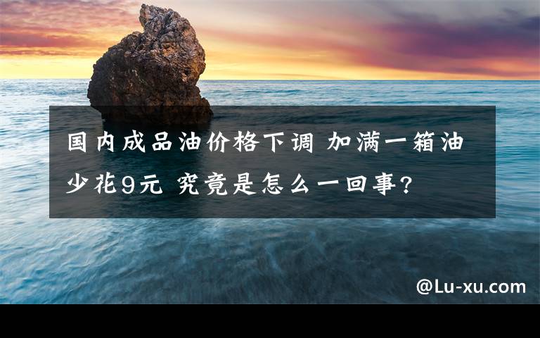 国内成品油价格下调 加满一箱油少花9元 究竟是怎么一回事?