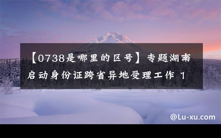 【0738是哪里的区号】专题湖南启动身份证跨省异地受理工作 14市州设置19个受理点