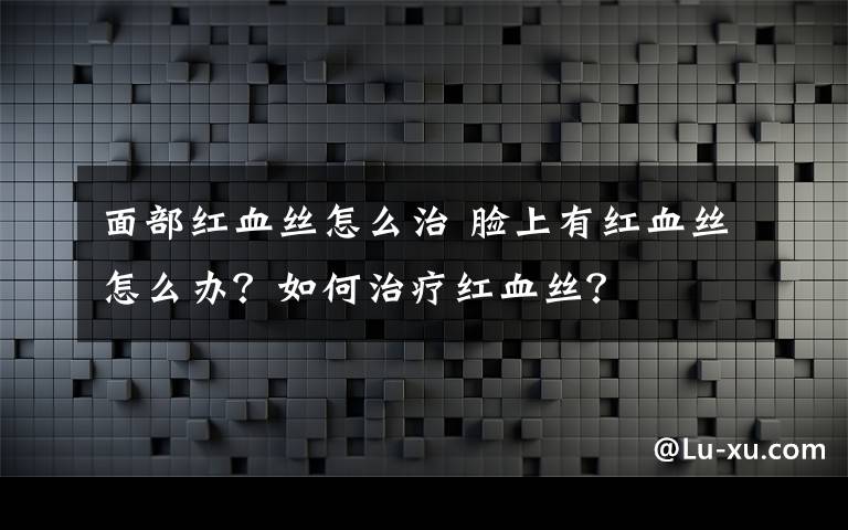面部红血丝怎么治 脸上有红血丝怎么办？如何治疗红血丝？