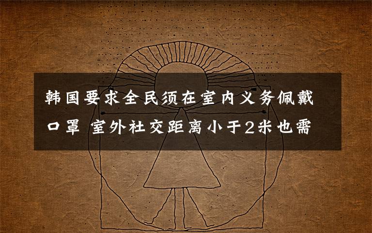 韩国要求全民须在室内义务佩戴口罩 室外社交距离小于2米也需义务佩戴口罩 过程真相详细揭秘！