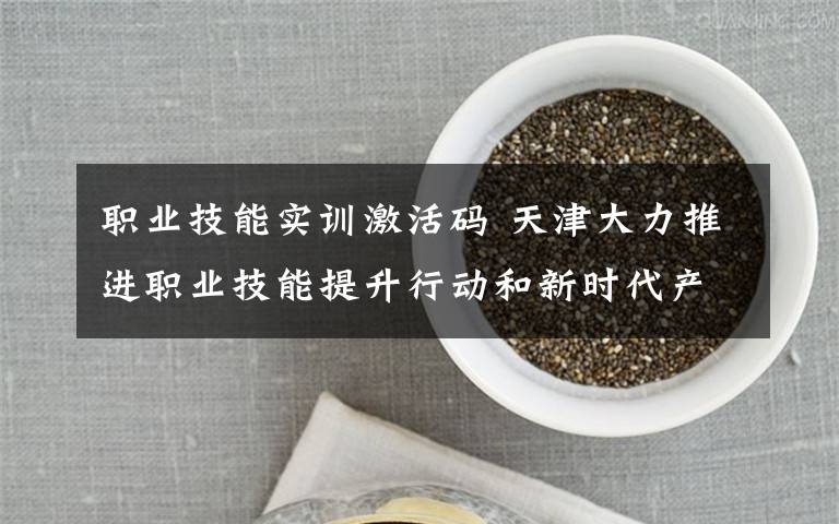 职业技能实训激活码 天津大力推进职业技能提升行动和新时代产业工人队伍建设 培育技能人才 激活智力引擎