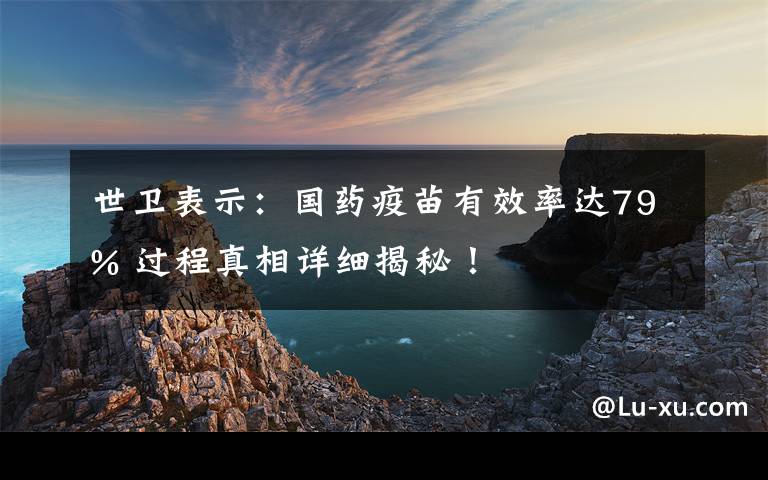 世卫表示：国药疫苗有效率达79% 过程真相详细揭秘！
