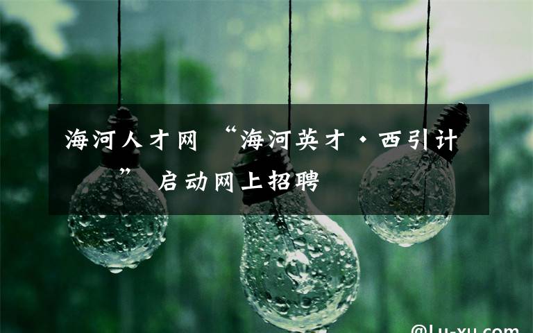 海河人才网 “海河英才·西引计划” 启动网上招聘