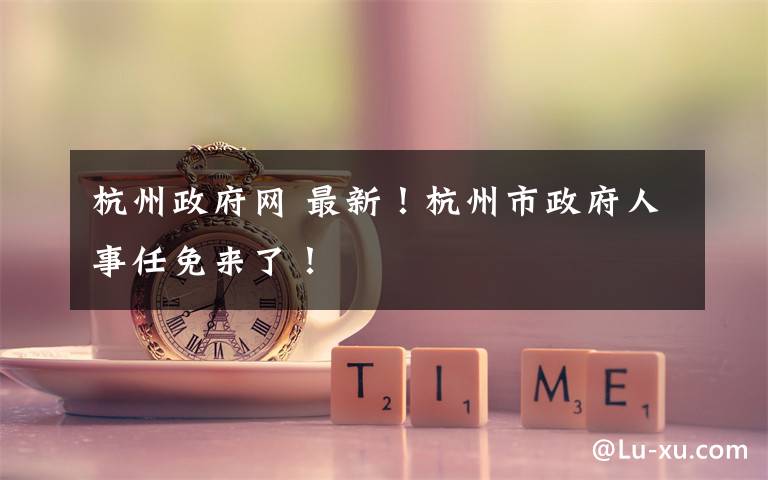 杭州政府网 最新！杭州市政府人事任免来了！