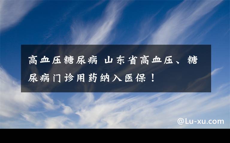 高血压糖尿病 山东省高血压、糖尿病门诊用药纳入医保！