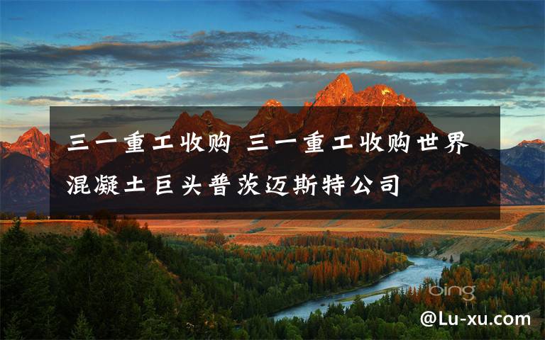 三一重工收购 三一重工收购世界混凝土巨头普茨迈斯特公司