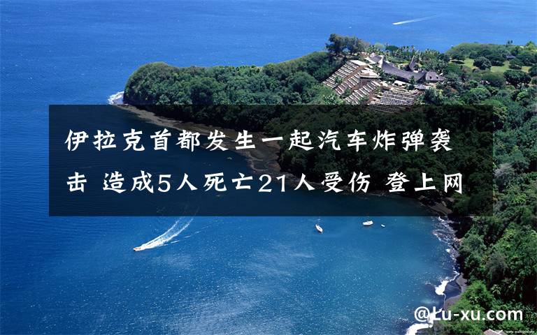 伊拉克首都发生一起汽车炸弹袭击 造成5人死亡21人受伤 登上网络热搜了！